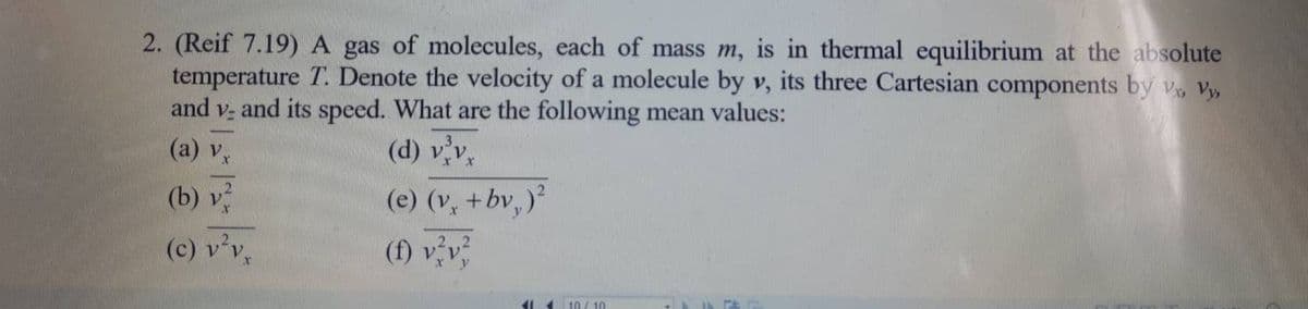 2. (Reif 7.19)A gas of molecules, each of mass m, is in thermal equilibrium at the absolute
temperature T. Denote the velocity of a molecule by v, its three Cartesian components by v, Vy,
and v, and its speed. What are the following mean values:
(a) Vx
(d) vv,
(b) v
(e) (v, +bv, )
(c) v'v,
(f) vv
10/ 10
