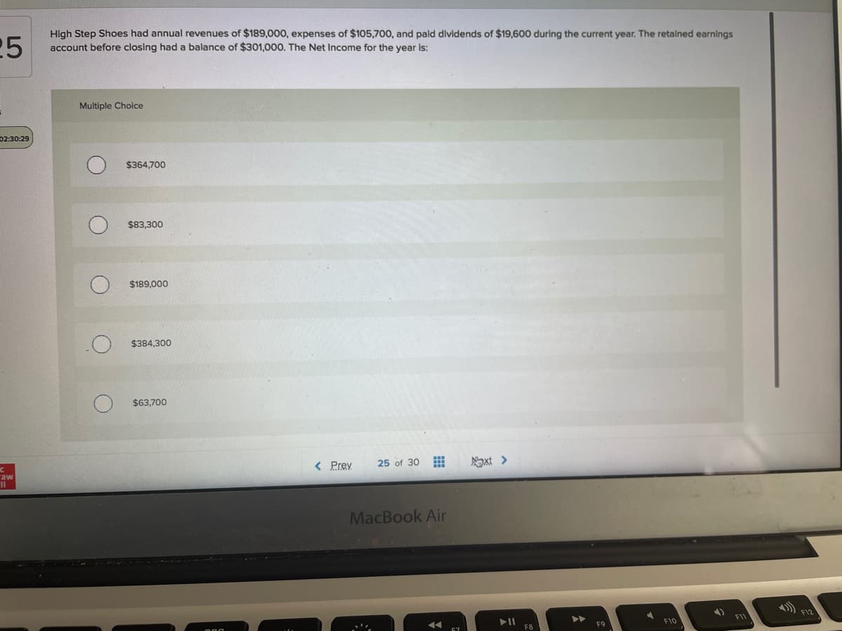 25
High Step Shoes had annual revenues of $189,000, expenses of $105,700, and paid dividends of $19,600 during the current year. The retained earnings
account before closing had a balance of $301,000. The Net Income for the year is:
Multiple Choice
D2:30:29
$364,700
$83,300
$189,000
$384,300
$63,700
< Prey
25 of 30
Noxt >
raw
II
MacBook Air
F11
F10
F8
