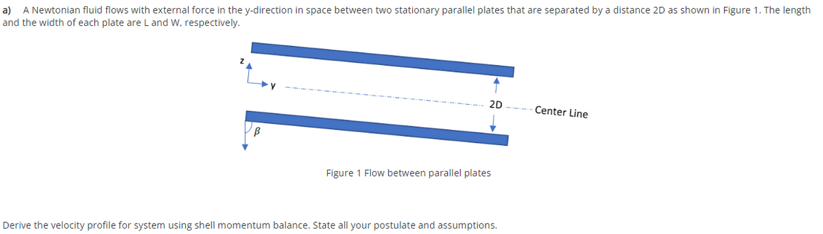 a) A Newtonian fluid flows with external force in the y-direction in space between two stationary parallel plates that are separated by a distance 2D as shown in Figure 1. The length
and the width of each plate are L and W, respectively.
2D
Center Line
Figure 1 Flow between parallel plates
Derive the velocity profile for system using shell momentum balance. State all your postulate and assumptions.
