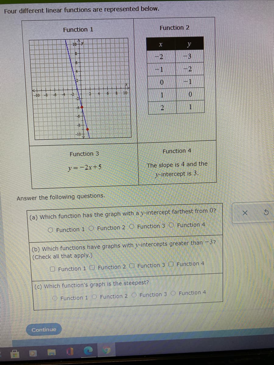 Four different linear functions are represented below.
Function 1
Function 2
10+3
y
8-
-3
1
-2
0.
-1
10
4+
1
-8+
-10+
Function 3
Function 4
y=-2x+5
The slope is 4 and the
y-intercept is 3.
Answer the following questions.
(a) Which function has the graph with a y-intercept farthest from 0?
O Functioni O Function 2 O Function 3 O Function 4
(b) Which functions have graphs with y-intercepts greater than -3?
(Check all that apply.)
O Function1O Function 2 O Function 3 D Function 4
(c) Which function's graph is the steepest?
O Function 1 O Function 2 O Function 3 O Function 4
Continue
2.
1.
2.
