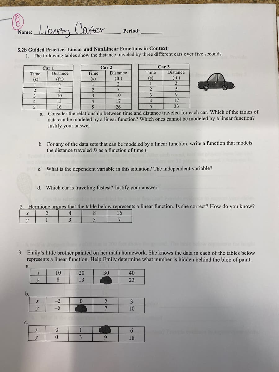 Liberty Caner
Name:
Period:
5.2b Guided Practice: Linear and NonLinear Functions in Context
1. The following tables show the distance traveled by three different cars over five seconds.
Provide
Car 1
Car 2
Car 3
Time
Distance
Time
Distance
Time
Distance
(s)
(ft.)
(s)
(ft.)
(s)
(ft.)
4
1
1
3
2
7
5
3
10
3
10
3
4
13
4
17
4
17
5
16
5
26
5
33
a. Consider the relationship between time and distance traveled for each car. Which of the tables of
data can be modeled by a linear function? Which ones cannot be modeled by a linear function?
Justify your answer.
b. For any of the data sets that can be modeled by a linear function, write a function that models
the distance traveled D as a function of time t.
c. What is the dependent variable in this situation? The independent variable?
d. Which car is traveling fastest? Justify your answer.
on? Provide eviden
2. Hermione argues that the table below represents a linear function. Is she correct? How do you know?
2
8
16
y
1
Amki
3. Emily's little brother painted on her math homework. She knows the data in each of the tables below
represents a linear function. Help Emily determine what number is hidden behind the blob of paint.
a.
10
20
30
40
y
8.
13
23
b.
-2
2.
3
-5
10
c.
1
Provide evidenceo
y
0.
9.
18
