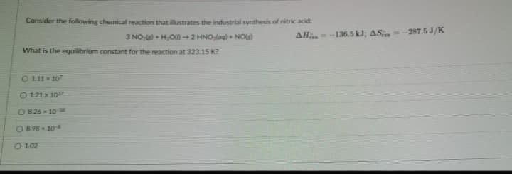 Consider the following chemical reaction that illustrates the industrial synthesis of nitric acid:
3 NO ) + HOU) →2 HNOlag) + NOG)
AH -136.5 kJ; AS
= - 287.5 J/K
What is the equilibrium constant for the reaction at 323.15 K?
O 111x 10
O 121 x 107
O 8.26 x 1038
O 8.98 x 10-
O 1.02
