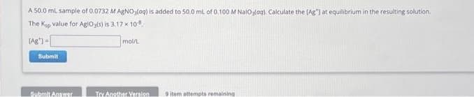 A 50.0 mL sample of 0.0732 M AgNO3(aq) is added to 50.0 mL of 0.100 M Naloloq). Calculate the [Ag"] at equilibrium in the resulting solution.
The Ksp value for AgiOg(s) is 3,17 x 10.
(Ag)-
Submit
Submit Answer
mol/L
Try Another Version
9 item attempts remaining