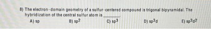 8) The electron-domain geometry of a sulfur-centered compound is trigonal bipyramidal. The
hybridization of the central sulfur atom is.
A) sp
B) sp2
C) sp3
D) sp3d
E) sp3d2