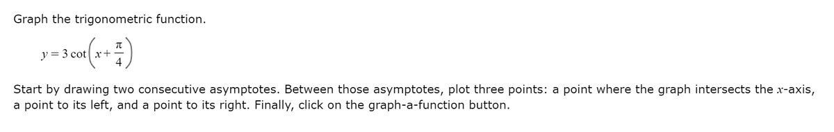 Graph the trigonometric function.
y = 3 cot| x+
4
Start by drawing two consecutive asymptotes. Between those asymptotes, plot three points: a point where the graph intersects the x-axis,
a point to its left, and a point to its right. Finally, click on the graph-a-function button.
