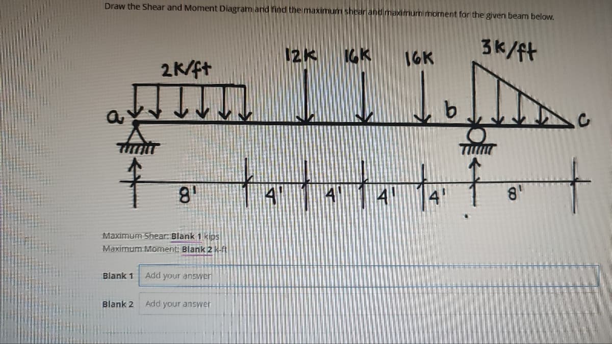 Draw the Shear and Moment Diagram and find the maximum shear and maximum moment for the given beam below.
a
81
Maximum Shear: Blank 1 kips
Maximum Moment: Blank 2 k-ft
Blank 1
2k/ft
Blank 2
Add your answer
Add your answer
12k IGK
tatat
14
16K
b
3k/ft
8'