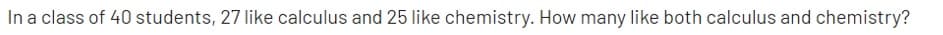 In a class of 40 students, 27 like calculus and 25 like chemistry. How many like both calculus and chemistry?
