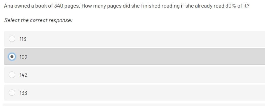 Ana owned a book of 340 pages. How many pages did she finished reading if she already read 30% of it?
Select the correct response:
113
102
142
133

