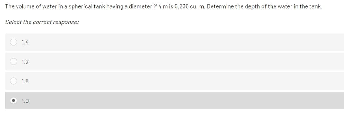 The volume of water in a spherical tank having a diameter if 4 m is 5.236 cu. m. Determine the depth of the water in the tank.
Select the correct response:
1.4
1.2
1.8
1.0
