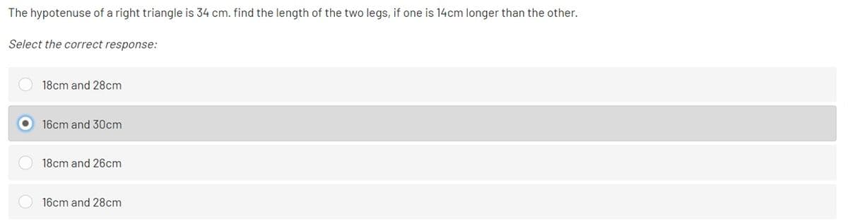 The hypotenuse of a right triangle is 34 cm. find the length of the two legs, if one is 14cm longer than the other.
Select the correct response:
18cm and 28cm
16cm and 30cm
18cm and 26cm
16cm and 28cm
