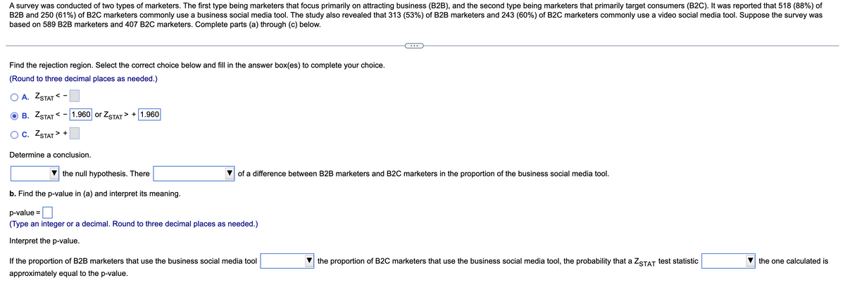 A survey was conducted of two types of marketers. The first type being marketers that focus primarily on attracting business (B2B), and the second type being marketers that primarily target consumers (B2C). It was reported that 518 (88%) of
B2B and 250 (61%) of B2C marketers commonly use a business social media tool. The study also revealed that 313 (53%) of B2B marketers and 243 (60%) of B2C marketers commonly use a video social media tool. Suppose the survey was
based on 589 B2B marketers and 407 B2C marketers. Complete parts (a) through (c) below.
Find the rejection region. Select the correct choice below and fill in the answer box(es) to complete your choice.
(Round to three decimal places as needed.)
O A. ZSTAT < -
В. ZSTAT <
1.960 or ZSTAT > + 1.960
Oc. ZSTAT > +
Determine a conclusion.
the null hypothesis. There
of a difference between B2B marketers and B2C marketers in the proportion of the business social media tool.
b. Find the p-value in (a) and interpret its meaning.
p-value =
(Type an integer or a decimal. Round to three decimal places as needed.)
Interpret the p-value.
If the proportion of B2B marketers that use the business social media tool
the proportion of B2C marketers that use the business social media tool, the probability that a ZSTAT test statistic
the one calculated is
approximately equal to the p-value.
