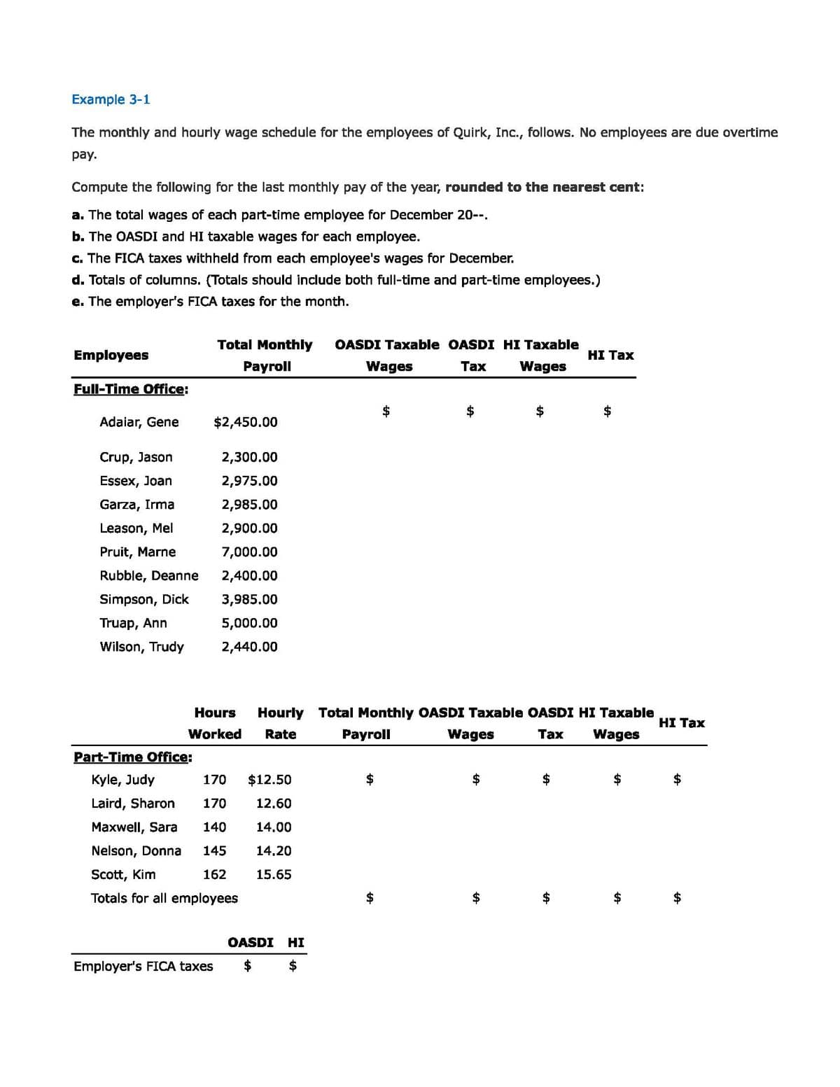 Example 3-1
The monthly and hourly wage schedule for the employees of Quirk, Inc., follows. No employees are due overtime
рay.
Compute the following for the last monthly pay of the year, rounded to the nearest cent:
a. The total wages of each part-time employee for December 20--.
b. The OASDI and HI taxable wages for each employee.
c. The FICA taxes withheld from each employee's wages for December.
d. Totals of columns. (Totals should include both full-time and part-time employees.)
e. The employer's FICA taxes for the month.
Total Monthly
OASDI Taxable OASDI HI Taxable
Employees
НI Тах
Payroll
Wages
Таx
Wages
Full-Time Office:
Adaiar, Gene
$2,450.00
Crup, Jason
2,300.00
Essex, Joan
2,975.00
Garza, Irma
2,985.00
Leason, Mel
2,900.00
Pruit, Marne
7,000.00
Rubble, Deanne
2,400.00
Simpson, Dick
3,985.00
Truap, Ann
5,000.00
Wilson, Trudy
2,440.00
Hours
Hourly Total Monthly OASDI Taxable OASDI HI Taxable
HI Tax
Worked
Rate
Раyroll
Wages
Таx
Wages
Part-Time Office:
Kyle, Judy
170
$12.50
Laird, Sharon
170
12.60
Maxwell, Sara
140
14.00
Nelson, Donna
145
14.20
Scott, Kim
162
15.65
Totals for all employees
OASDI
HI
Employer's FICA taxes
%24
%24
%24
%24
