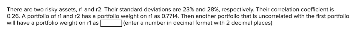 There are two risky assets, r1 and r2. Their standard deviations are 23% and 28%, respectively. Their correlation coefficient is
0.26. A portfolio of r1 and r2 has a portfolio weight on r1 as 0.7714. Then another portfolio that is uncorrelated with the first portfolio
will have a portfolio weight on r1 as
(enter a number in decimal format with 2 decimal places)