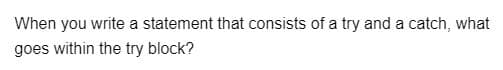 When you write a statement that consists of a try and a catch, what
goes within the try block?