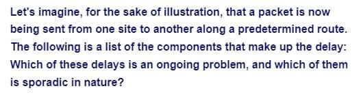 Let's imagine, for the sake of illustration, that a packet is now
being sent from one site to another along a predetermined route.
The following is a list of the components that make up the delay:
Which of these delays is an ongoing problem, and which of them
is sporadic in nature?