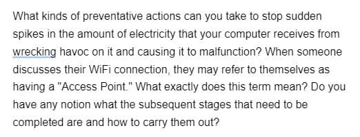 What kinds of preventative actions can you take to stop sudden
spikes in the amount of electricity that your computer receives from
wrecking havoc on it and causing it to malfunction? When someone
discusses their WiFi connection, they may refer to themselves as
having a "Access Point." What exactly does this term mean? Do you
have any notion what the subsequent stages that need to be
completed are and how to carry them out?