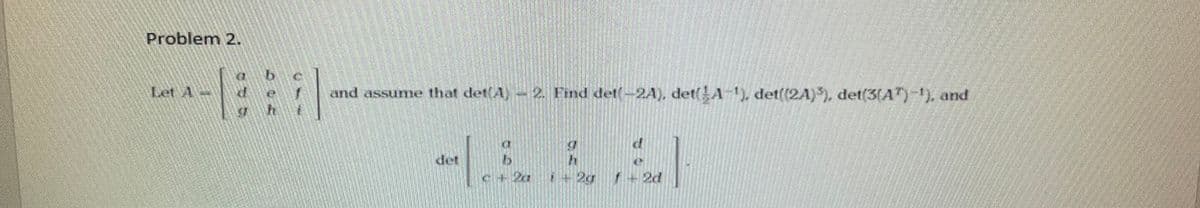 Problem 2.
Let A
and assume that det(A)-2. Find det-2A), det(A-¹), det((2A)³), det(3(A¹)-¹), and
det
1
c + 2a
i + 2g