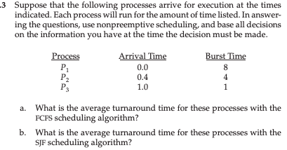 -3 Suppose that the following processes arrive for execution at the times
indicated. Each process will run for the amount of time listed. In answer-
ing the questions, use nonpreemptive scheduling, and base all decisions
on the information you have at the time the decision must be made.
Process
P₁
P₂
P3
Arrival Time
0.0
0.4
1.0
Burst Time
8
4
1
a. What is the average turnaround time for these processes with the
FCFS scheduling algorithm?
b.
What is the average turnaround time for these processes with the
SJF scheduling algorithm?