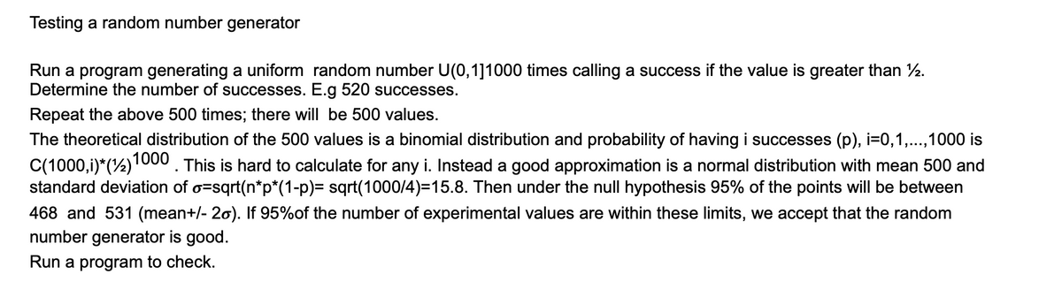 Testing a random number generator
Run a program generating a uniform random number U(0,1]1000 times calling a success if the value is greater than ½.
Determine the number of successes. E.g 520 successes.
Repeat the above 500 times; there will be 500 values.
The theoretical distribution of the 500 values is a binomial distribution and probability of having i successes (p), i=0,1,...,1000 is
C(1000,i)*(½)1000 . This is hard to calculate for any i. Instead a good approximation is a normal distribution with mean 500 and
standard deviation of o=sqrt(n*p*(1-p)= sqrt(1000/4)=15.8. Then under the null hypothesis 95% of the points will be between
468 and 531 (mean+/- 20). If 95%of the number of experimental values are within these limits, we accept that the random
number generator is good.
Run a program to check.