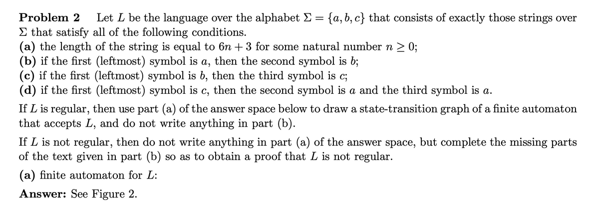 {a,b,c} that consists of exactly those strings over
Problem 2 Let L be the language over the alphabet Σ
=
Σ that satisfy all of the following conditions.
(a) the length of the string is equal to 6n +3 for some natural number n ≥ 0;
(b) if the first (leftmost) symbol is a, then the second symbol is b;
(c) if the first (leftmost) symbol is b, then the third symbol is c;
(d) if the first (leftmost) symbol is c, then the second symbol is a and the third symbol is a.
If L is regular, then use part (a) of the answer space below to draw a state-transition graph of a finite automaton
that accepts L, and do not write anything in part (b).
If L is not regular, then do not write anything in part (a) of the answer space, but complete the missing parts
of the text given in part (b) so as to obtain a proof that L is not regular.
(a) finite automaton for L:
Answer: See Figure 2.