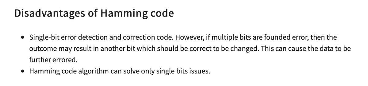 Disadvantages of Hamming code
• Single-bit error detection and correction code. However, if multiple bits are founded error, then the
outcome may result in another bit which should be correct to be changed. This can cause the data to be
further errored.
• Hamming code algorithm can solve only single bits issues.
