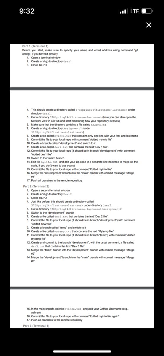 9:32
Part 1 (Terminal 1)
Before you start, make sure to specify your name and email address using command "git
config", if you haven't already.
1. Open a terminal window
2. Create and go to directory Userl
3. Clone REPO
4. This should create a directory called 370Spring24<firstname-lastname> under
directory Userl.
5. Go to directory 370Spring24<firstname-lastname> (here you can also open the
Network view in GitHub and start monitoring how your repository evolves)
6. Make sure that the directory contains a file called README.md
7. Create and go to directory Assignment2 (under
370Spring24<firstname-lastname>)
8.
Create a file called myinfo.txt that contains only one line with your first and last name
9. Commit the file to your local repo with comment "Added myinfo file"
10. Create a branch called "development and switch to it
11. Create a file called dev1.txt that contains the text "Dev 1 file".
LTE O
12. Commit the file to your local repo (it should be in branch "development") with comment
"Added dev1 file"
13. Switch to the "main" branch
14. Edit file myinfo.txt and add your zip code in a separate line (feel free to make up the
code, if you don't want to use yours)
15. Commit the file to your local repo with comment "Edited myinfo file"
16. Merge the "development" branch into the "main" branch with commit message "Merge
#1"
17. Push all branches to the remote repository
Part 2 (Terminal 2)
1. Open a second terminal window
2. Create and go to directory User2
3. Clone REPO
4. Just like before, this should create a directory called
370Spring24<firstname-lastname> under directory User2
5. Go to directory 370Spring24<firstname-lastname>/Assignment2
6. Switch to the development" branch
7. Create a file called dev2.txt that contains the text "Dev 2 file".
8. Commit the file to your local repo (it should be in branch "development") with comment
"Added dev2 file"
9. Create a branch called "temp" and switch to it
10. Create a file called mytemp.txt that contains the text "Mytemp file".
11. Commit the file to your local repo (it should be in branch "temp") with comment "Added
mytemp file
12. Create and commit to the branch "development", with the usual comment, a file called
dev3.txt that contains the text "Dev 3 file"
13. Merge the "temp" branch into the development" branch with commit message "Merge
#2"
14. Merge the "development" branch into the "main" branch with commit message "Merge
#3"
15. In the main branch, edit file myinfo.txt and add your GitHub Username (e.g..
aabreu)
16. Commit the file to your local repo with comment "Edited myinfo file again"
17. Push all branches to the remote repository
Part 3 (Terminal 1)
×