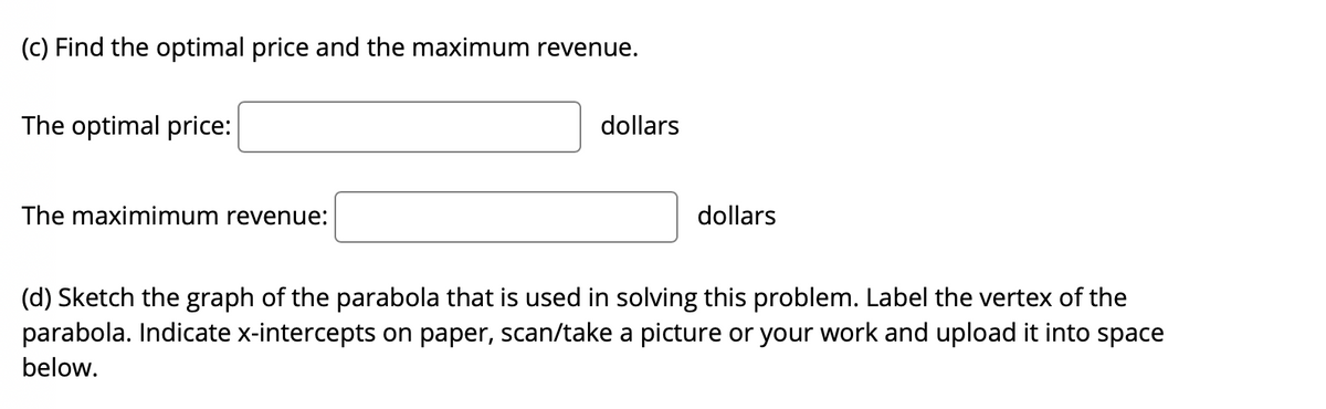 (c) Find the optimal price and the maximum revenue.
The optimal price:
dollars
The maximimum revenue:
dollars
(d) Sketch the graph of the parabola that is used in solving this problem. Label the vertex of the
parabola. Indicate x-intercepts on paper, scan/take a picture or your work and upload it into space
below.
