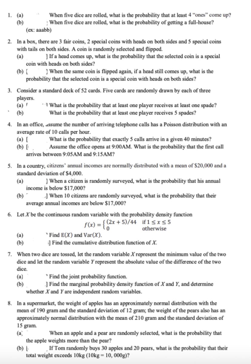 1. (a)
When five dice are rolled, what is the probability that at least 4 "ones" come up?
(b)
1
When five dice are rolled, what is the probability of getting a full-house?
(ex: aaabb)
2. In a box, there are 3 fair coins, 2 special coins with heads on both sides and 5 special coins
with tails on both sides. A coin is randomly selected and flipped.
(a)
] If a head comes up, what is the probability that the selected coin is a special
coin with heads on both sides?
(b) [
3. Consider a standard deck of 52 cards. Five cards are randomly drawn by each of three
players.
(a)r
(b)
When the same coin is flipped again, if a head still comes up, what is the
probability that the selected coin is a special coin with heads on both sides?
4. In an office, assume the number of arriving telephone calls has a Poisson distribution with an
average rate of 10 calls per hour.
(a) [
(b) [
(a)
(b)
What is the probability that at least one player receives at least one spade?
What is the probability that at least one player receives 5 spades?
5. In a country, citizens' annual incomes are normally distributed with a mean of $20,000 and a
standard deviation of $4,000.
(a)
(b)
What is the probability that exactly 5 calls arrive in a given 40 minutes?
Assume the office opens at 9:00AM. What is the probability that the first call
arrives between 9:05AM and 9:15AM?
(a)
(b)
] When a citizen is randomly surveyed, what is the probability that his annual
income is below $17,000?
6. Let X be the continuous random variable with the probability density function
f(x) = {(2x+5)/44 if1 ≤x≤5
otherwise
] When 10 citizens are randomly surveyed, what is the probability that their
average annual incomes are below $17,000?
7. When two dice are tossed, let the random variable X represent the minimum value of the two
dice and let the random variable Y represent the absolute value of the difference of the two
dice.
Find E(X) and Var (X).
]Find the cumulative distribution function of X.
Find the joint probability function.
] Find the marginal probability density function of X and Y, and determine
whether X and Y are independent random variables.
15 gram.
(a)
8. In a supermarket, the weight of apples has an approximately normal distribution with the
mean of 190 gram and the standard deviation of 12 gram; the weight of the pears also has an
approximately normal distribution with the mean of 210 gram and the standard deviation of
When an apple and a pear are randomly selected, what is the probability that
the apple weights more than the pear?
(b) L
If Tom randomly buys 30 apples and 20 pears, what is the probability that their
total weight exceeds 10kg (10kg = 10, 000g)?