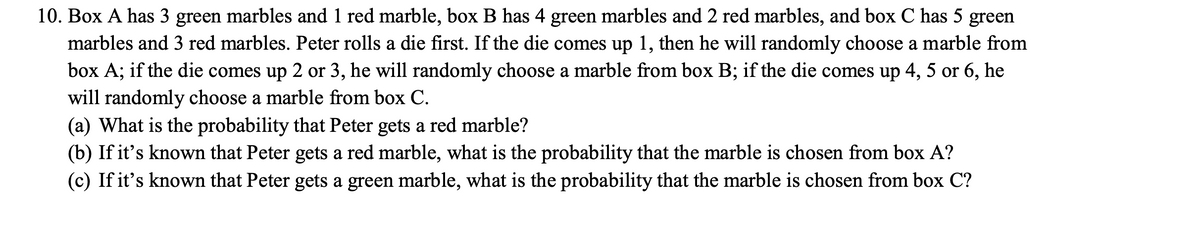 10. Box A has 3 green marbles and 1 red marble, box B has 4 green marbles and 2 red marbles, and box C has 5 green
marbles and 3 red marbles. Peter rolls a die first. If the die comes up 1, then he will randomly choose a marble from
box A; if the die comes up 2 or 3, he will randomly choose a marble from box B; if the die comes up 4, 5 or 6, he
will randomly choose a marble from box C.
(a) What is the probability that Peter gets a red marble?
(b) If it's known that Peter gets a red marble, what is the probability that the marble is chosen from box A?
(c) If it's known that Peter gets a green marble, what is the probability that the marble is chosen from box C?
