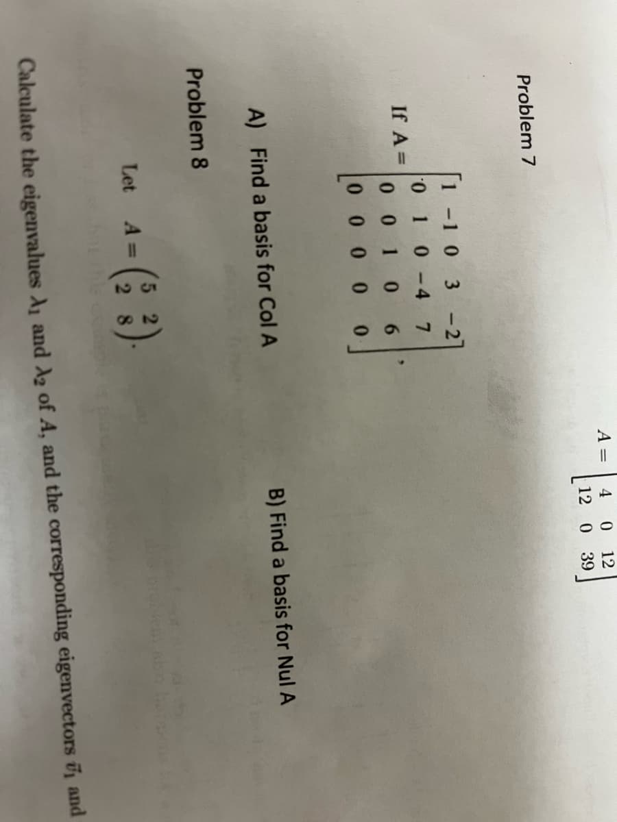 ### Linear Algebra: Basis and Eigenvalues Problems

#### Problem 7

**Given Matrix:**
\[ A = \begin{pmatrix} 1 & -1 & 0 & 3 & -2 \\ 0 & 1 & 0 & -4 & 7 \\ 0 & 0 & 1 & 0 & 0 \\ 0 & 0 & 0 & 1 & 0 \\ 0 & 0 & 0 & 0 & 6 \end{pmatrix} \]

(A) **Find a basis for Col A**

(B) **Find a basis for Nul A**

---

#### Problem 8

**Given Matrix:**
\[ \text{Let} \quad A = \begin{pmatrix} 5 & 2 \\ 2 & 8 \end{pmatrix} \]

**Calculate the eigenvalues \(\lambda_1\) and \(\lambda_2\) of A, and the corresponding eigenvectors \(\mathbf{v}_1\) and \(\mathbf{v}_2\)**

---

### Instructions

1. **Basis for the Column Space (Col A):**
   - The column space of matrix \(A\) (Col \( A \)) is the span of the linearly independent columns of \(A\).

2. **Basis for the Null Space (Nul A):**
   - The null space of matrix \(A\) (Nul \(A\)) is the set of all solutions to the equation \(A\mathbf{x} = \mathbf{0}\).

3. **Eigenvalues and Eigenvectors:**
   - Eigenvalues \(\lambda\) and eigenvectors \(\mathbf{v}\) can be found by solving the characteristic equation \(\det(A - \lambda I) = 0\).
   - Substitute each \(\lambda\) into the equation \((A - \lambda I)\mathbf{v} = \mathbf{0}\) to find the corresponding eigenvector \(\mathbf{v}\).

### Detailed Steps and Solutions

Please proceed with the step-by-step calculations for finding the bases for Col \( A \) and Nul \( A \), as well as the eigenvalues and eigenvectors for the given matrices.