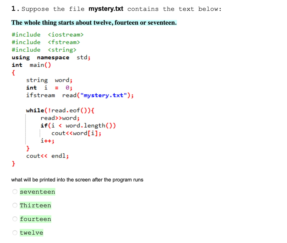 1. Suppose the file mystery.txt contains the text below:
The whole thing starts about twelve, fourteen or seventeen.
#include
<iostream>
#include
<fstream>
#include <string>
using namespace std;
int main()
string word;
i
int
0;
ifstream read("mystery.txt");
while(!read.eof ()){
read>>word;
if(i < word.length())
cout<<word[i];
i++;
}
cout<< endl;
what will be printed into the screen after the program runs
seventeen
Thirteen
O fourteen
O twelve
