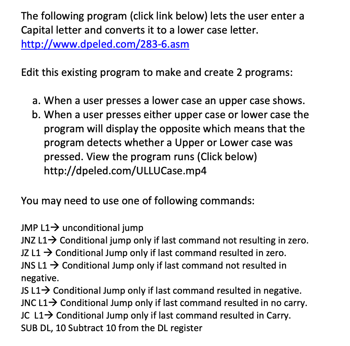 The following program (click link below) lets the user enter a
Capital letter and converts it to a lower case letter.
http://www.dpeled.com/283-6.asm
Edit this existing program to make and create 2 programs:
a. When a user presses a lower case an upper case shows.
b. When a user presses either upper case or lower case the
program will display the opposite which means that the
program detects whether a Upper or Lower case was
pressed. View the program runs (Click below)
http://dpeled.com/ULLUCase.mp4
You may need to use one of following commands:
JMP L1> unconditional jump
JNZ L1> Conditional jump only if last command not resulting in zero.
JZ L1 → Conditional Jump only if last command resulted in zero.
JNS L1 → Conditional Jump only if last command not resulted in
negative.
JS L1> Conditional Jump only if last command resulted in negative.
JNC L1> Conditional Jump only if last command resulted in no carry.
JC L1> Conditional Jump only if last command resulted in Carry.
SUB DL, 10 Subtract 10 from the DL register
