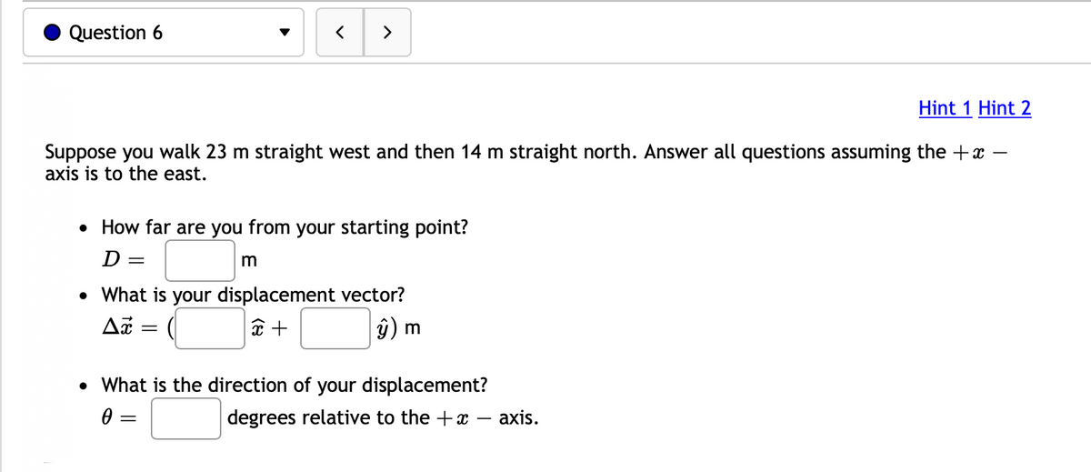 ### Question 6

Suppose you walk 23 m straight west and then 14 m straight north. Answer all questions assuming the \( +x \) - axis is to the east.

- **How far are you from your starting point?**

\[ D = \boxed{ \ \ \ \ \ \ \ \ } \text{ m} \]

- **What is your displacement vector?**

\[ \Delta \vec{x} = (\boxed{ \ \ \ \ \ \ \ \ } \hat{x} + \boxed{ \ \ \ \ \ \ \ \ } \hat{y}) \text{ m} \]

- **What is the direction of your displacement?**

\[ \theta = \boxed{ \ \ \ \ \ \ \ \ } \text{ degrees relative to the } +x \text{ - axis.} \]

#### Hints
- [Hint 1](#)
- [Hint 2](#)

### Explanation:
In this problem, you are required to calculate the overall displacement and direction after walking a certain distance west and north from your starting point. 

The "+x" axis is to the east, which means west corresponds to the negative x-direction and north corresponds to the positive y-direction. 

1. **Distance from starting point (D)**: This can be found using the Pythagorean theorem where the legs of the right triangle are 23 m and 14 m.
   
2. **Displacement Vector (\(\Delta \vec{x}\))**: This vector is expressed in terms of its x-component and y-component. Walking west 23 m gives an x-component of -23, and walking north 14 m gives a y-component of +14. 

3. **Direction (\(\theta\))**: The direction of the vector can be found using trigonometry, specifically the arctangent function, to find the angle of the displacement vector relative to the positive x-axis.

Please replace the boxed spaces with your calculations.