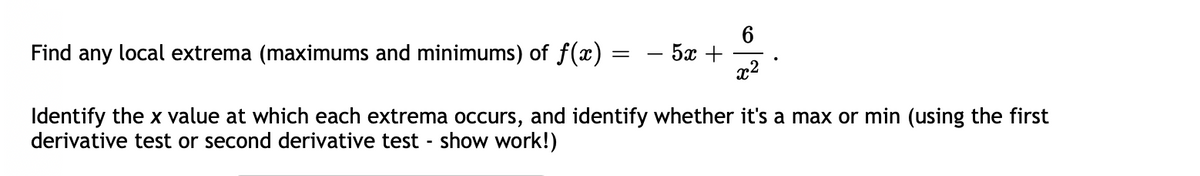 Find any local extrema (maximums and minimums) of f(x)
6.
- 5x +
Identify the x value at which each extrema occurs, and identify whether it's a max or min (using the first
derivative test or second derivative test - show work!)

