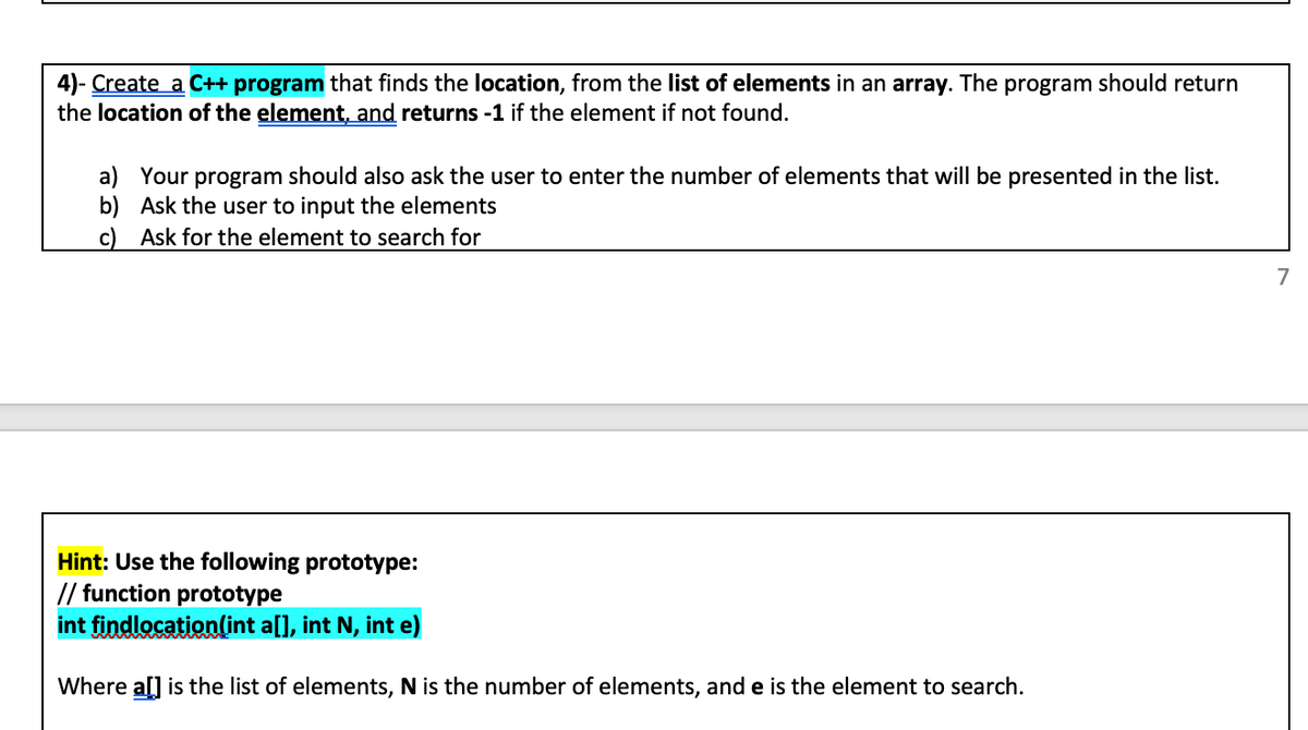 ### Task 4: C++ Programming Exercise

Create a C++ program that finds the location of an element from a list of elements in an array. The program should return the location of the element and return -1 if the element is not found.

#### Instructions:
a) Your program should ask the user to enter the number of elements that will be present in the list.
b) Ask the user to input the elements.
c) Ask for the element to search for.

#### Hint:
Use the following function prototype:

```cpp
// Function prototype
int findlocation(int a[], int N, int e);
```

Where `a[]` is the list of elements, `N` is the number of elements, and `e` is the element to search for.