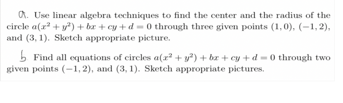 ### Example Exercises on Circles

#### A. Use linear algebra techniques to find the center and the radius of the circle \( a(x^2 + y^2) + bx + cy + d = 0 \) through three given points \((1, 0)\), \((-1, 2)\), and \((3, 1)\). Sketch appropriate picture.

In this problem, you are to apply linear algebra concepts to determine the properties of a circle that passes through three specific points. Once you have the equation, identify the circle's center and its radius. Don't forget to sketch the circle as well as the points through which it passes for better visualization.

#### B. Find all equations of circles \( a(x^2 + y^2) + bx + cy + d = 0 \) through two given points \((-1, 2)\), and \((3, 1)\). Sketch appropriate pictures.

In this exercise, you need to find all possible circles that pass through two specific points. Write down the general equations for these circles and then represent them graphically. Sketching will help illustrate the various circles that meet the criteria of passing through the given points.