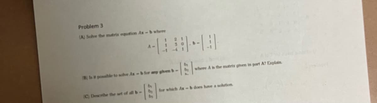 Problem 3
(A) Solve the matrix equation Ax-b where
(B) Is it possible to solve Ax
(C) Describe the set of all b-
HEL
for which Ax-b does have a solution
b for any given b-
E-
b
where A is the matrix given in part A? Explain.