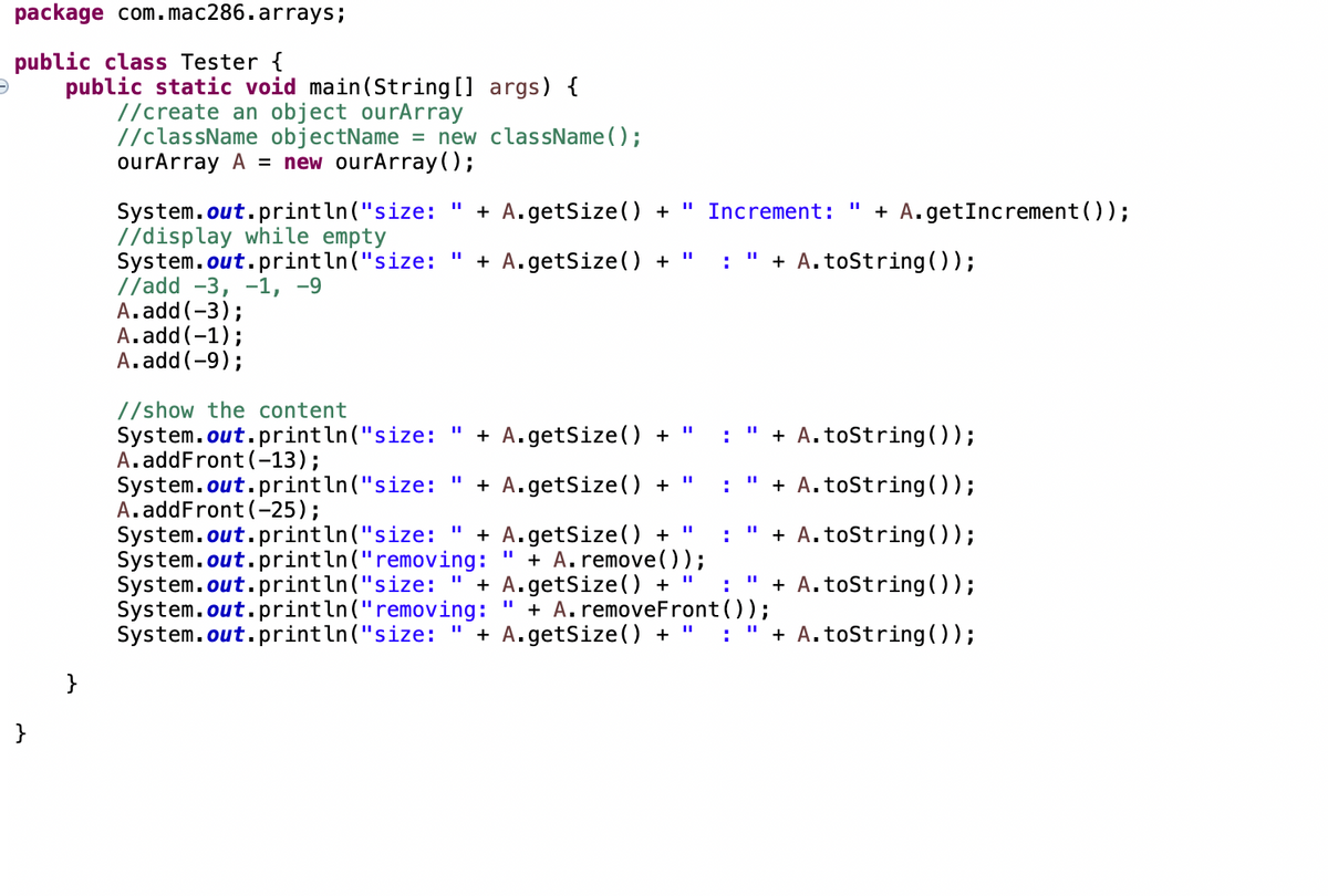 package com.mac286.arrays;
public class Tester {
public static void main(String [] args) {
//create an object ourArray
//className objectName = new className();
ourArray A = new ourArray();
+ A.getSize() +
+ A.getIncrement ());
System.out.println("size:
//display while empty
System.out.println("size:
//add -3, -1, -9
A.add(-3);
A.add (-1);
A.add(-9);
Increment:
+ A.getSize() +
+ A.toString(0);
%3D
:
//show the content
System.out.println("size:
A.addFront (-13);
System.out.println("size:
A.addFront(-25);
System.out.println("size:
System.out.println("removing:
System.out.println("size:
System.out.println("removing:
System.out.println("size:
+ A.getSize() + "
" + A.toString());
:
+ A.getSize() +
+ A.tostring(0);
:
+ A.getSize() +
+ A. remove();
+ A.getSize(0 +
+ A. removeFront());
+ A.getSize() + " :
+ A.toString(0);
:
+ A. toString 0);
+ A.toString(0);
%3D
}
}
