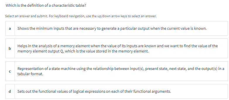 Which is the definition of a characteristic table?
Select an answer and submit. For keyboard navigation, use the up/down arrow keys to select an answer.
a
b
с
d
Shows the minimum inputs that are necessary to generate a particular output when the current value is known.
Helps in the analysis of a memory element when the value of its inputs are known and we want to find the value of the
memory element output Q, which is the value stored in the memory element.
Representation of a state machine using the relationship between input(s), present state, next state, and the output(s) in a
tabular format.
Sets out the functional values of logical expressions on each of their functional arguments.