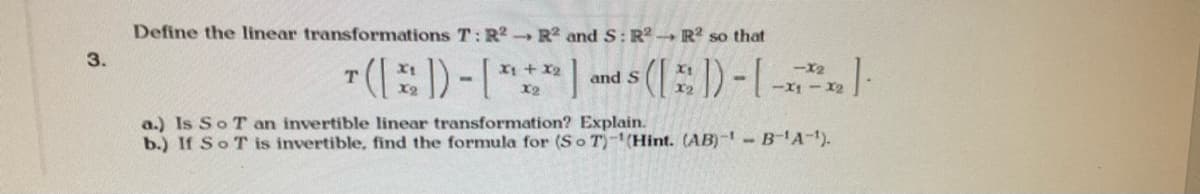 Define the linear transformations T:R R2 and S: R2 R so that
3.
T(:)-[***
X1 + X2
-X2
and S
X2
a.) Is So T an invertible linear transformation? Explain.
b.) If SoT is invertible, find the formula for (So T)-(Hint. (AB)- B'A-).
