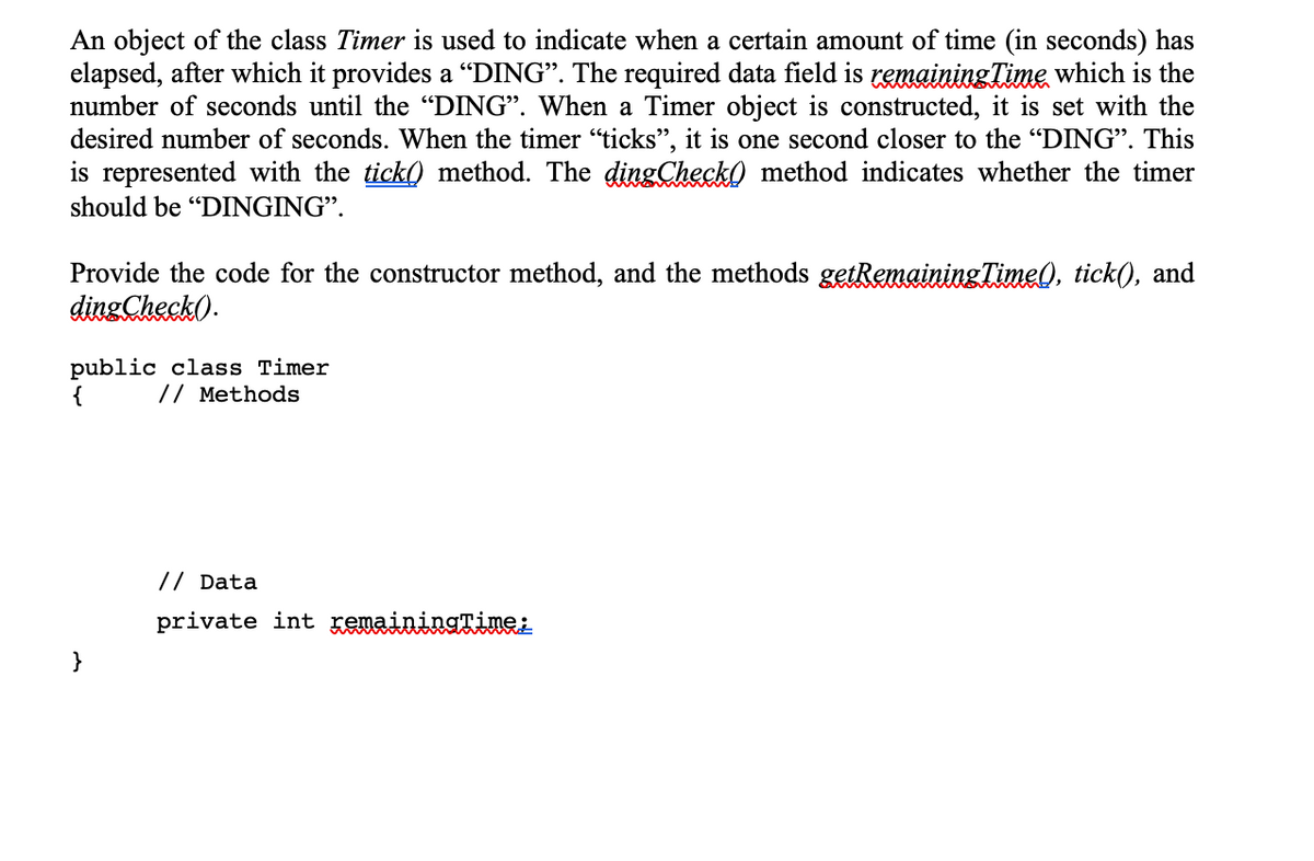 An object of the class Timer is used to indicate when a certain amount of time (in seconds) has
elapsed, after which it provides a “DING". The required data field is remainingTime which is the
number of seconds until the “DING". When a Timer object is constructed, it is set with the
desired number of seconds. When the timer "ticks", it is one second closer to the "DING". This
is represented with the tick) method. The dingChecko method indicates whether the timer
should be "DINGING".
Provide the code for the constructor method, and the methods getRemainingTime), tick(), and
dingCheck).
public class Timer
// Methods
// Data
private int KeuainingTinei
}
