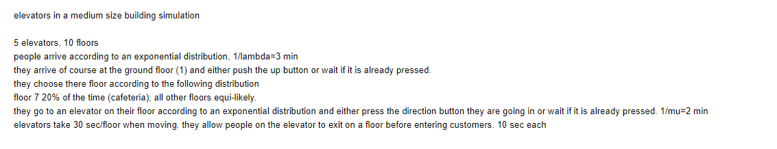 elevators in a medium size building simulation
5 elevators, 10 floors
people arrive according to an exponential distribution, 1/lambda=3 min
they arrive of course at the ground floor (1) and either push the up button or wait if it is already pressed.
they choose there floor according to the following distribution
floor 7 20% of the time (cafeteria); all other floors equi-likely.
they go to an elevator on their floor according to an exponential distribution and either press the direction button they are going in or wait if it is already pressed. 1/mu-2 min
elevators take 30 sec/floor when moving. they allow people on the elevator to exit on a floor before entering customers. 10 sec each