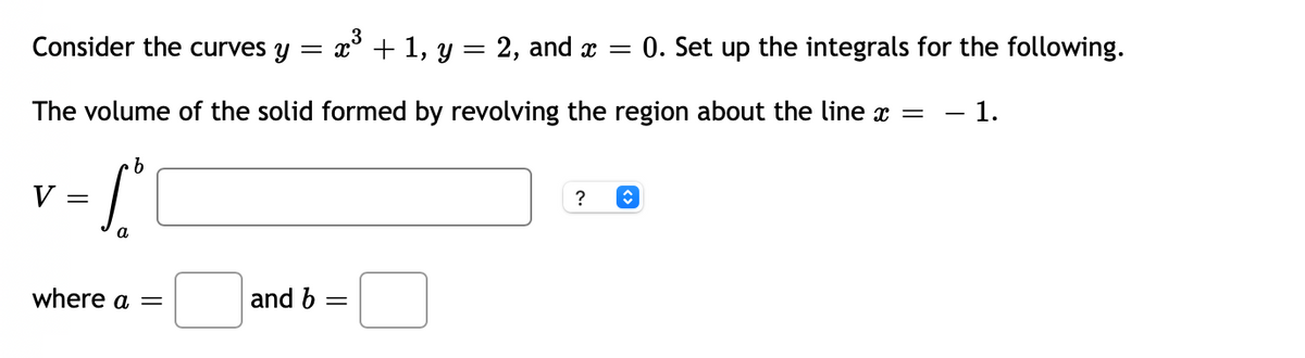 Consider the curves y
x' + 1, y = 2, and x =
0. Set up the integrals for the following.
The volume of the solid formed by revolving the region about the line x
- 1.
V
?
where a =
and b =
