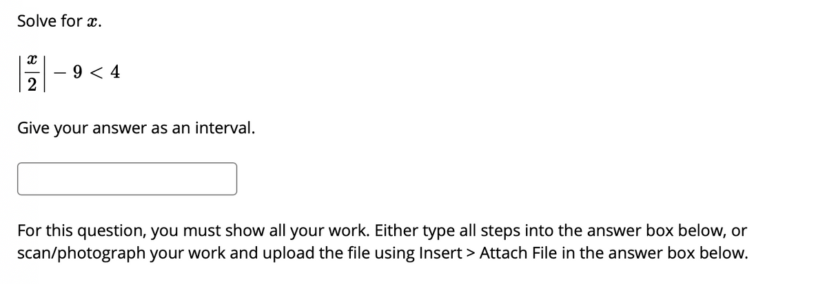 Solve for x.
9 < 4
2
Give your answer as an interval.
For this question, you must show all your work. Either type all steps into the answer box below, or
scan/photograph your work and upload the file using Insert > Attach File in the answer box below.
