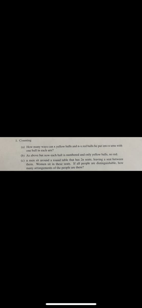 1. Counting
(a) How many ways can x yellow balls and n-x red balls be put into n umns with
one ball in each urn?
(b) As above but now each ball is numbered and only yellow balls, no red.
(c) n men sit around a round table that has 2n seats, leaving a seat between
them. Women sit in these seats. If all people are distinguishable, how
many arrangements of the people are there?