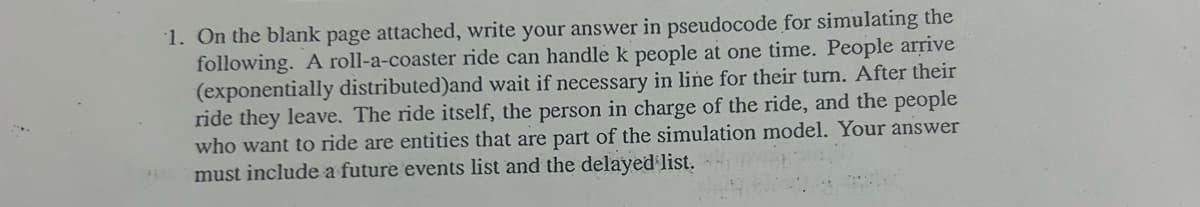 1. On the blank page attached, write your answer in pseudocode for simulating the
following. A roll-a-coaster ride can handle k people at one time. People arrive
(exponentially distributed)and wait if necessary in line for their turn. After their
ride they leave. The ride itself, the person in charge of the ride, and the people
who want to ride are entities that are part of the simulation model. Your answer
must include a future events list and the delayed list.