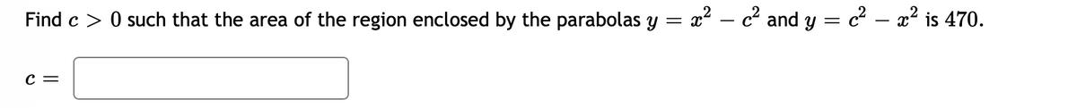 Find c > 0 such that the area of the region enclosed by the parabolas y = x
? – c² and y = c² – x² is 470.
с —
