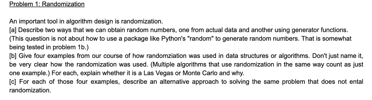 Problem 1: Randomization
An important tool in algorithm design is randomization.
[a] Describe two ways that we can obtain random numbers, one from actual data and another using generator functions.
(This question is not about how to use a package like Python's "random" to generate random numbers. That is somewhat
being tested in problem 1b.)
[b] Give four examples from our course of how randomziation was used in data structures or algorithms. Don't just name it,
be very clear how the randomization was used. (Multiple algorithms that use randomization in the same way count as just
one example.) For each, explain whether it is a Las Vegas or Monte Carlo and why.
[c] For each of those four examples, describe an alternative approach to solving the same problem that does not ental
randomization.