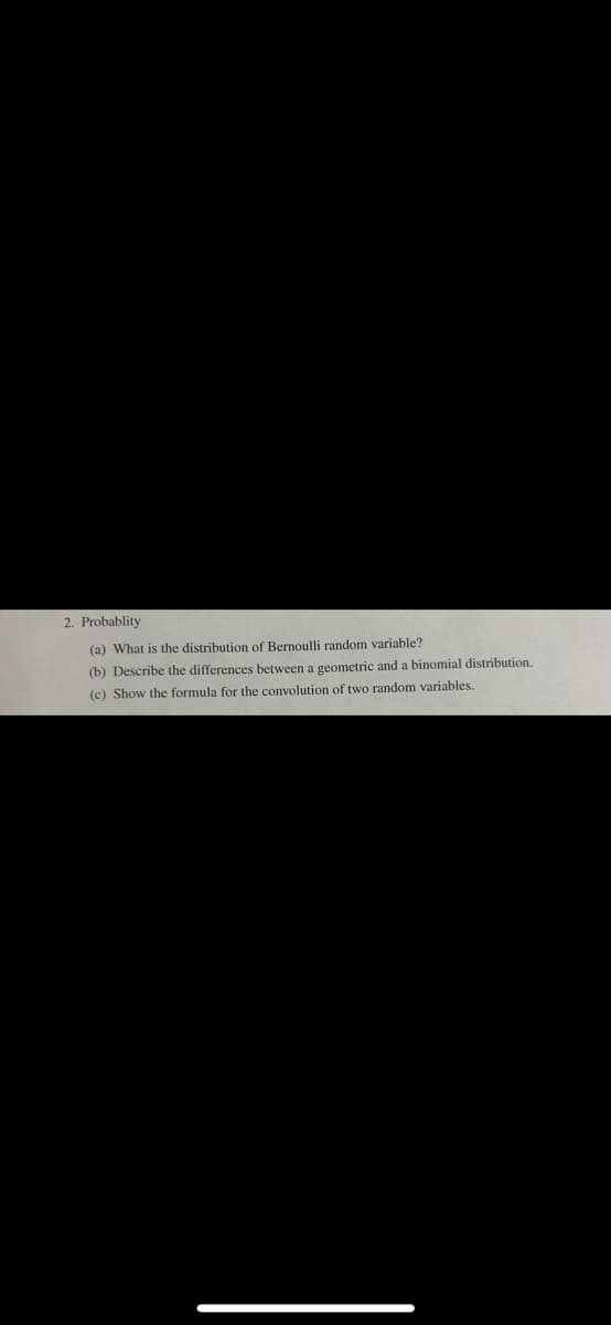 2. Probablity
(a) What is the distribution of Bernoulli random variable?
(b) Describe the differences between a geometric and a binomial distribution.
(c) Show the formula for the convolution of two random variables.