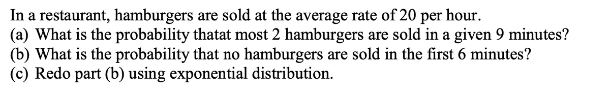 In a restaurant, hamburgers are sold at the average rate of 20 per hour.
(a) What is the probability thatat most 2 hamburgers are sold in a given 9 minutes?
(b) What is the probability that no hamburgers are sold in the first 6 minutes?
(c) Redo part (b) using exponential distribution.